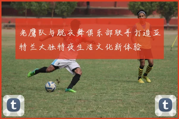 老鹰队与脱衣舞俱乐部联手打造亚特兰大独特夜生活文化新体验