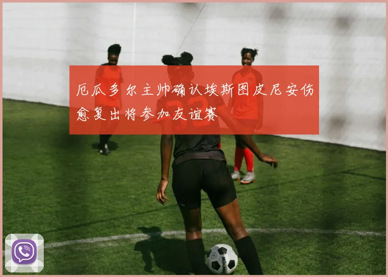 厄瓜多尔主帅确认埃斯图皮尼安伤愈复出将参加友谊赛