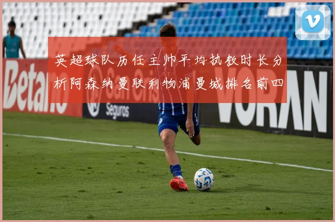 英超球队历任主帅平均执教时长分析阿森纳曼联利物浦曼城排名前四