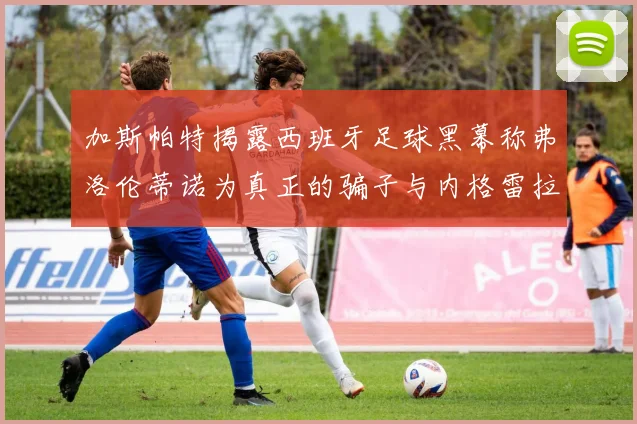 加斯帕特揭露西班牙足球黑幕称弗洛伦蒂诺为真正的骗子与内格雷拉相似