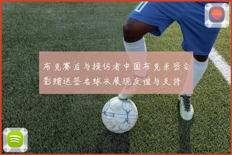 布克赛后与模仿者中国布克亲密合影赠送签名球衣展现友谊与支持