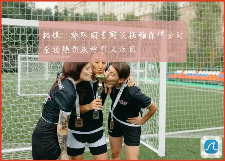 拓媒：球队前景黯淡杨瀚森得分时全场热烈欢呼引人注目
