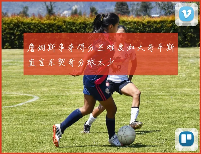 詹姆斯争夺得分王难度加大考辛斯直言东契奇分球太少