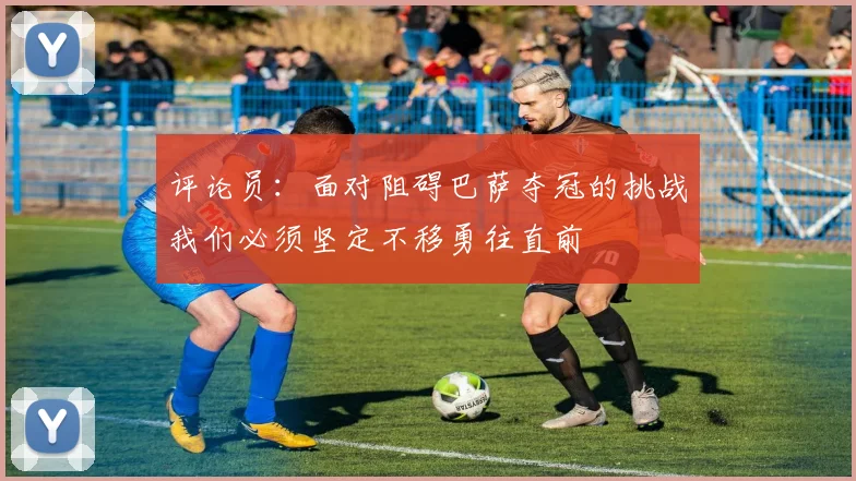 评论员：面对阻碍巴萨夺冠的挑战我们必须坚定不移勇往直前