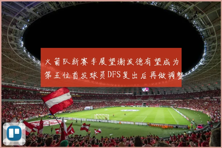 火箭队新赛季展望谢泼德有望成为第五位首发球员DFS复出后再做调整