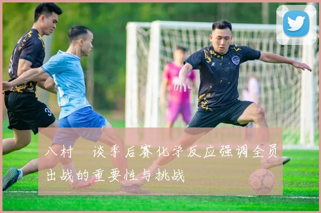 八村塁谈季后赛化学反应强调全员出战的重要性与挑战