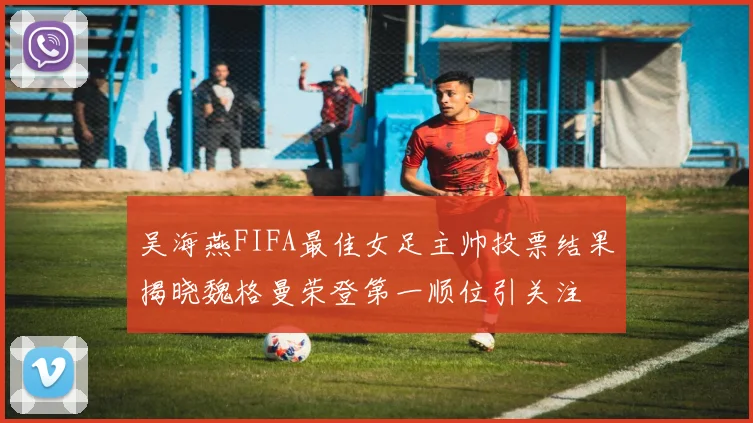 吴海燕FIFA最佳女足主帅投票结果揭晓魏格曼荣登第一顺位引关注