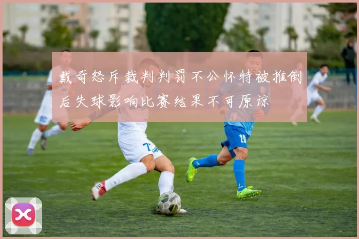 戴奇怒斥裁判判罚不公怀特被推倒后失球影响比赛结果不可原谅