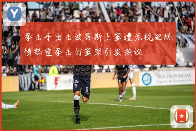 拳击手出击波蒂斯上篮遭无视犯规愤怒重拳击打篮架引发热议