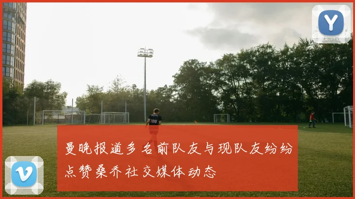 曼晚报道多名前队友与现队友纷纷点赞桑乔社交媒体动态