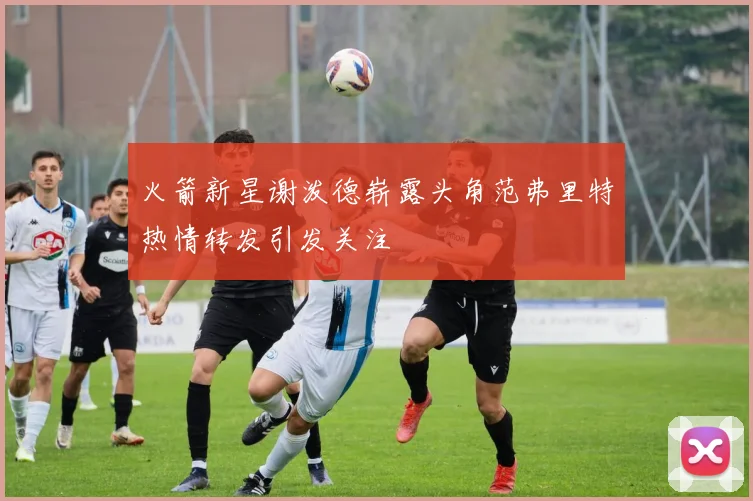 火箭新星谢泼德崭露头角范弗里特热情转发引发关注