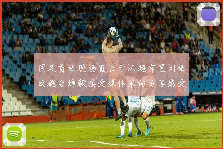 国足首练现场直击于汉超布置训练设施吕焯毅接受媒体采访分享感受