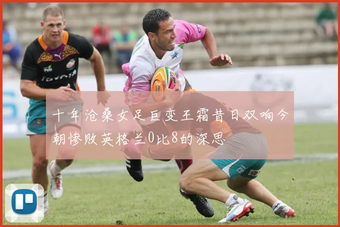 十年沧桑女足巨变王霜昔日双响今朝惨败英格兰0比8的深思