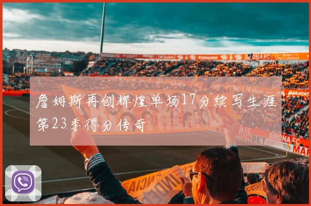 詹姆斯再创辉煌单场17分续写生涯第23季得分传奇