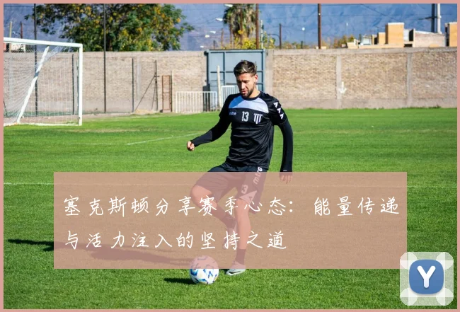塞克斯顿分享赛季心态：能量传递与活力注入的坚持之道