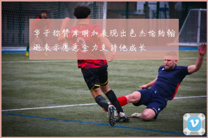 华子称赞库明加表现出色杰伦约翰逊表示愿意全力支持他成长