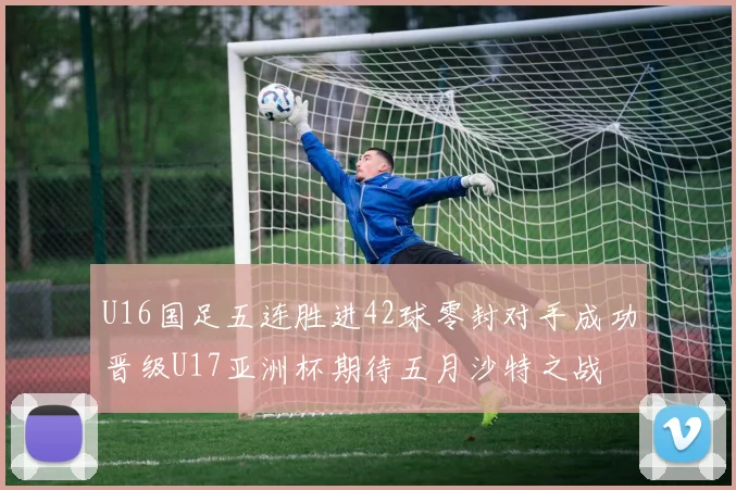 U16国足五连胜进42球零封对手成功晋级U17亚洲杯期待五月沙特之战