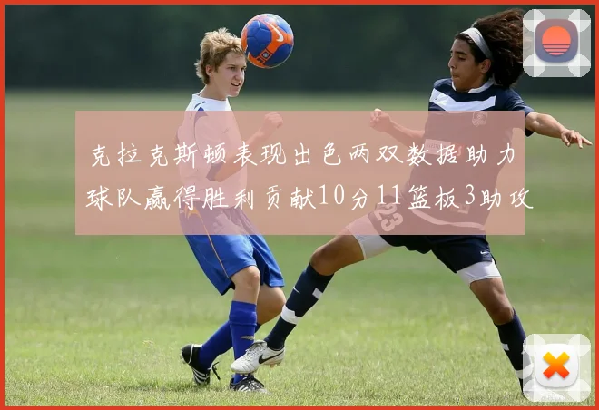 克拉克斯顿表现出色两双数据助力球队赢得胜利贡献10分11篮板3助攻2盖帽