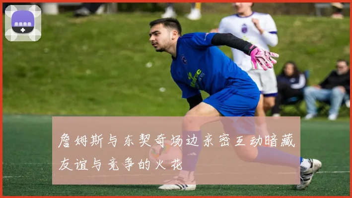詹姆斯与东契奇场边亲密互动暗藏友谊与竞争的火花