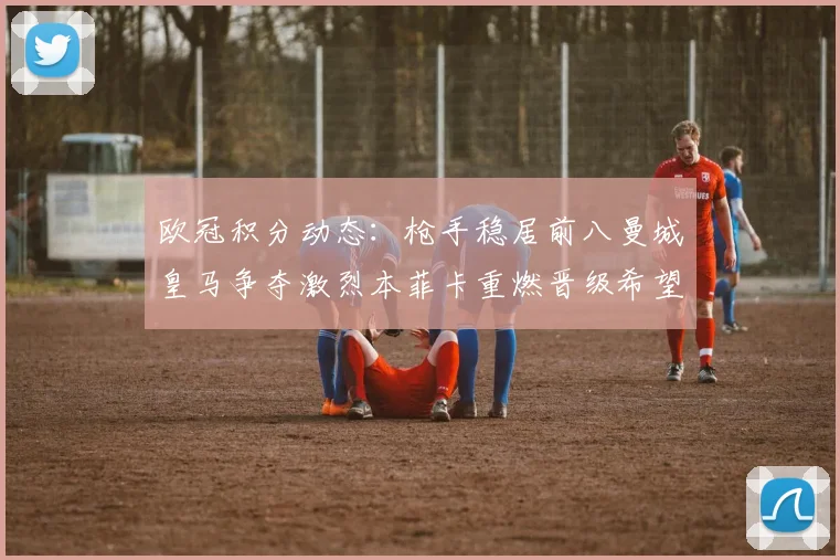欧冠积分动态：枪手稳居前八曼城皇马争夺激烈本菲卡重燃晋级希望