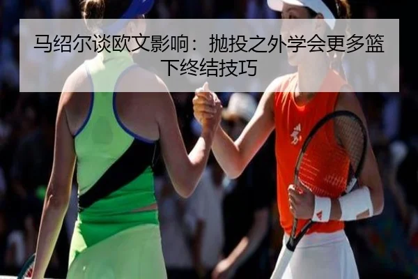 马绍尔谈欧文影响：抛投之外学会更多篮下终结技巧
